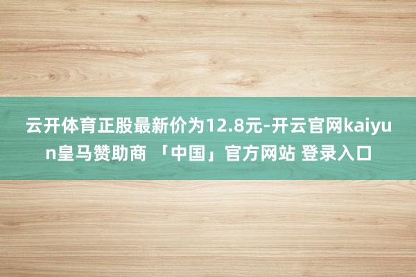 云开体育正股最新价为12.8元-开云官网kaiyun皇马赞助商 「中国」官方网站 登录入口