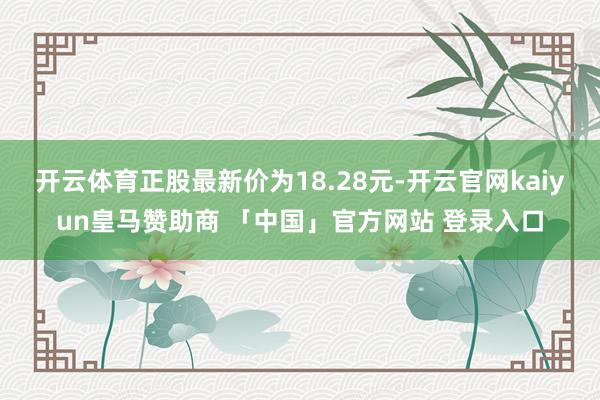 开云体育正股最新价为18.28元-开云官网kaiyun皇马赞助商 「中国」官方网站 登录入口