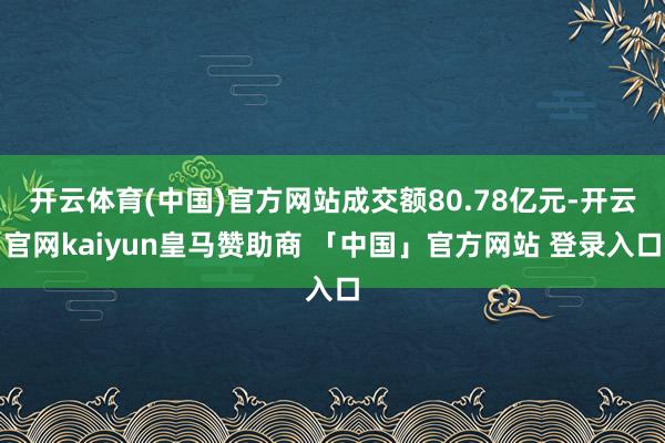 开云体育(中国)官方网站成交额80.78亿元-开云官网kaiyun皇马赞助商 「中国」官方网站 登录入口