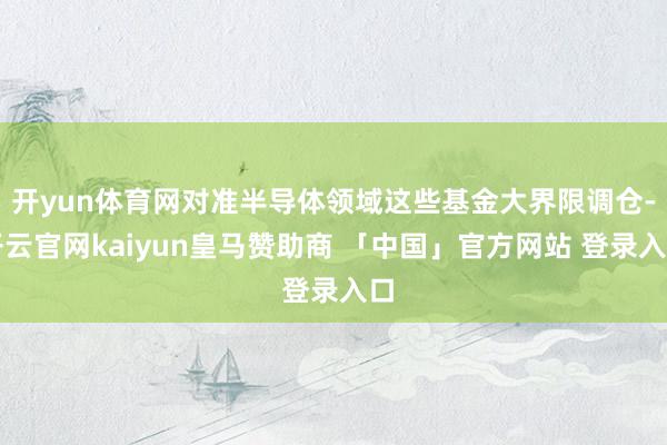 开yun体育网对准半导体领域这些基金大界限调仓-开云官网kaiyun皇马赞助商 「中国」官方网站 登录入口