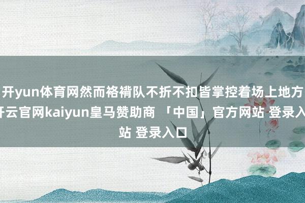 开yun体育网然而袼褙队不折不扣皆掌控着场上地方-开云官网kaiyun皇马赞助商 「中国」官方网站 登录入口