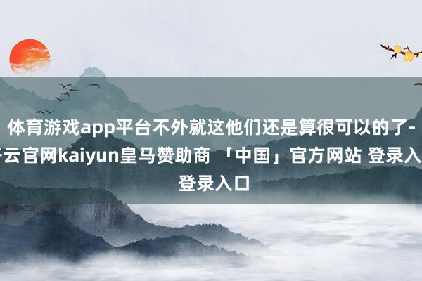 体育游戏app平台不外就这他们还是算很可以的了-开云官网kaiyun皇马赞助商 「中国」官方网站 登录入口