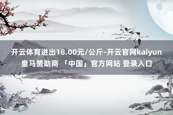 开云体育进出18.00元/公斤-开云官网kaiyun皇马赞助商 「中国」官方网站 登录入口