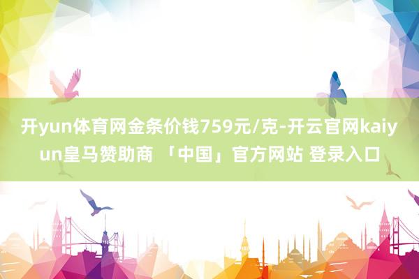 开yun体育网金条价钱759元/克-开云官网kaiyun皇马赞助商 「中国」官方网站 登录入口