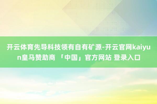 开云体育先导科技领有自有矿源-开云官网kaiyun皇马赞助商 「中国」官方网站 登录入口