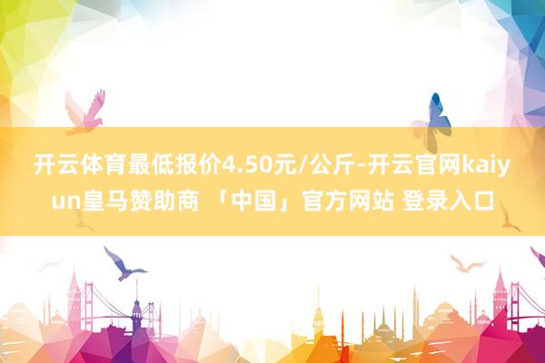 开云体育最低报价4.50元/公斤-开云官网kaiyun皇马赞助商 「中国」官方网站 登录入口